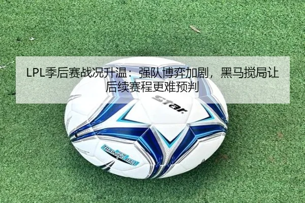 LPL季后赛战况升温：强队博弈加剧，黑马搅局让后续赛程更难预判